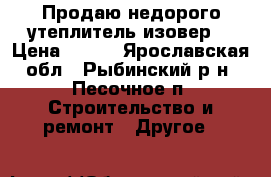 Продаю недорого утеплитель,изовер. › Цена ­ 500 - Ярославская обл., Рыбинский р-н, Песочное п. Строительство и ремонт » Другое   